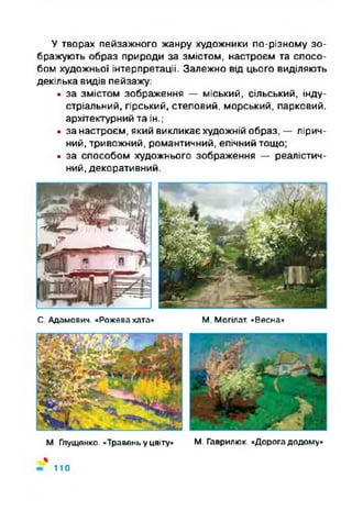 У творах пейзажного жанру художники по-різному зо­
бражують образ природи за змістом, настроєм та спосо­
бом художньої інтерпретації. Залежно від цього виділяють
декілька видів пейзажу:
• за змістом зображення — міський, сільський, інду­
стріальний, гірський, степовий, морський, парковий,
архітектурний та ін.;
• за настроєм, який викликає художній образ, — лірич­
ний, тривожний, романтичний, епічний тощо;
• за способом художнього зображення — реалістич­
ний, декоративний.
С. Адамович. «Рожева хата» М. Могілат. «Весна»
М. Глущенко. «Травень у цвіту» М. Гаврилюк. «Дорога додому»
%
110
 