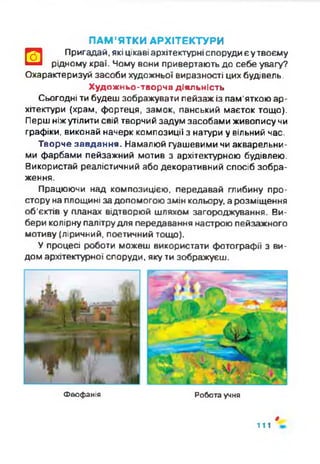 ПАМ’ЯТКИ АРХІТЕКТУРИ
□
Пригадай, які цікаві архітектурніспоруди єутвоєму
рідному краї. Чому вони привертають до себе увагу?
Охарактеризуй засоби художньої виразності цих будівель.
Художньо-творча діяльність
Сьогодні ти будеш зображувати пейзаж із пам'яткою ар­
хітектури (храм, фортеця, замок, панський маєток тощо).
Перш ніжутілити свій творчий задум засобами живопису чи
графіки, виконай начерк композиції з натури у вільний час.
Творче завдання. Намалюй гуашевими чи акварельни­
ми фарбами пейзажний мотив з архітектурною будівлею.
Використай реалістичний або декоративний спосіб зобра­
ження.
Працюючи над композицією, передавай глибину про­
стору на площині за допомогою змін кольору, а розміщення
об'єктів у планах відтворюй шляхом загороджування. Ви­
бери колірну палітрудля передавання настрою пейзажного
мотиву (ліричний, поетичний тощо).
У процесі роботи можеш використати фотографії з ви­
дом архітектурної споруди, яку ти зображуєш.
Феофанія Робота учня
9
111
 