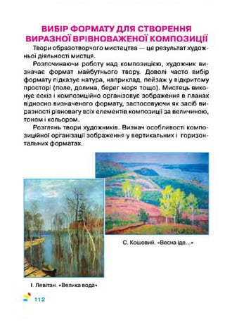 ВИБІР ФОРМАТУ ДЛЯ СТВОРЕННЯ
ВИРАЗНОЇ ВРІВНОВАЖЕНОЇ КОМПОЗИЦІЇ
Твори образотворчого мистецтва —це результат худож­
ньої діяльності мистця.
Розпочинаючи роботу над композицією, художник ви­
значає формат майбутнього твору. Доволі часто вибір
формату підказує натура, наприклад, пейзаж у відкритому
просторі (поле, долина, берег моря тощо). Мистець вико­
нує ескіз і композиційно організовує зображення в планах
відносно визначеного формату, застосовуючи як засіб ви­
разності рівновагу всіх елементів композиції за величиною,
тоном і кольором.
Розглянь твори художників. Визнач особливості компо­
зиційної організації зображення у вертикальних і горизон­
тальних форматах.
І. Левітам. «Велика вода»
%
112
 