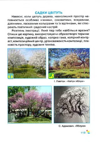 САДКИ ЦВІТУТЬ
Навесні, коли цвітуть дерева, навколишній простір на­
повнюється особливо ніжними, соковитими, яскравими,
дзвінкими, ласкавими кольорами та їх відтінками, які ство­
рюють поетичний і радісний настрій.
Розглянь ілюстрації. Який твір тебе найбільше вразив?
Опиши цю картину, використовуючи образотворчі терміни:
композиція, художній образ, колірна гама, колірний контр­
аст, композиційний центр, урівноваженість композиції, пла­
новість простору, художня техніка.
І. Ловітан. -Квітучі яблуні-
ф
113
 