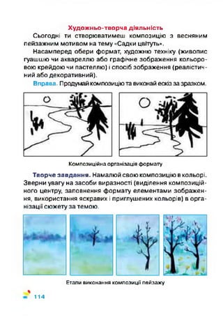 Художньо-творча діяльність
Сьогодні ти створюватимеш композицію з весняним
пейзажним мотивом на тему «Садки цвітуть».
Насамперед обери формат, художню техніку (живопис
гуашшю чи аквареллю або графічне зображення кольоро­
вою крейдою чи пастеллю) і спосіб зображення (реалістич­
ний або декоративний).
Вправа. Продумайкомпозиціютавиконай ескізза зразком.
Композиційна організація формату
Творче завдання. Намалюйсвою композицію вкольорі.
Зверни увагу на засоби виразності (виділення композицій­
ного центру, заповнення формату елементами зображен­
ня, використання яскравих і приглушених кольорів) в орга­
нізації сюжету за темою.
Етапи виконання композиції пейзажу
%
114
 