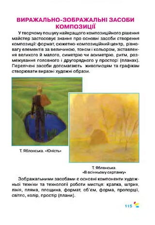 ВИРАЖАЛЬНО-ЗОБРАЖАЛЬНІ ЗАСОБИ
КОМПОЗИЦІЇ
Утворчому пошуку найкращого композиційного рішення
майстер застосовує знання про основні засоби створення
композиції: формат, сюжетно-композиційний центр, рівно­
вагу елементів за величиною, тоном і кольором, зіставлен­
ня великого й малого, симетрію чи асиметрію, ритм, роз­
межування головного і другорядного у просторі (планах).
Перелічені засоби допомагають живописцям та графікам
створювати виразні художні образи.
Т.Яблонська.
«Восінньомусерпанку»
Зображальними засобами є основні компоненти худож­
ньої техніки та технології роботи мистця: крапка, штрих,
лінія, пляма, площина, формат, об’єм, форма, пропорції,
світло, колір, простір (плани).
»
115
 