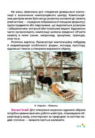 Не менш важливим для створення довершеної компо­
зиції є визначення композиційного центру. Композицій­
ним центром може бути місце розвитку основноїдії сюжету
(найчастіше —середина зображальної площини формату);
група предметів або персонажів, що виділяється розміром
і забарвленням; колірний або тональний акцент. Художники
часто організовують композиції шляхом введення об’єктів
сюжету в певні схеми, наприклад, трикутник, трапецію,
коло та ін.
Розглянь картину. Проаналізуй композиційну побудову
й охарактеризуй особливості форми, кольору, простору,
художньої техніки у створенні виразного образу.
К. Коровій. »Взимку»
Запам’ятай! Для створення виразних художніх образів
потрібно уважно вивчати роботи майстрів, опановувати об­
разотворчу мову, спостерігати за природою та життям лю­
дей і головне —якомога частіше малювати.
$
117
 