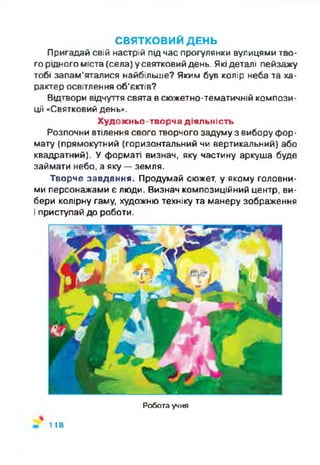 СВЯТКОВИЙ ДЕНЬ
Пригадай свій настрій під час прогулянки вулицями тво­
го рідного міста (села) у святковий день. Якідеталі пейзажу
тобі запам’яталися найбільше? Яким був колір неба та ха­
рактер освітлення об'єктів?
Відтвори відчуття свята всюжетно-тематичній компози­
ції «Святковий день».
Художньо-творча діяльність
Розпочни втілення свого творчого задуму з вибору фор­
мату (прямокутний (горизонтальний чи вертикальний) або
квадратний). У форматі визнач, яку частину аркуша буде
займати небо, а яку —земля.
Творче завдання. Продумай сюжет, у якому головни­
ми персонажами є люди. Визнач композиційний центр, ви­
бери колірну гаму, художню техніку та манеру зображення
і приступай до роботи.
Робота учня
118
 