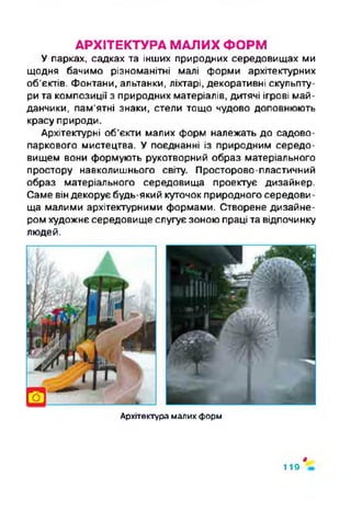 АРХІТЕКТУРА МАЛИХ ФОРМ
У парках, садках та інших природних середовищах ми
щодня бачимо різноманітні малі форми архітектурних
об'єктів. Фонтани, альтанки, ліхтарі, декоративні скульпту­
ри та композиції з природних матеріалів, дитячі ігрові май­
данчики, пам'ятні знаки, стели тощо чудово доповнюють
красу природи.
Архітектурні об’єкти малих форм належать до садово-
паркового мистецтва. У поєднанні із природним середо­
вищем вони формують рукотворний образ матеріального
простору навколишнього світу. Просторово-пластичний
образ матеріального середовища проектує дизайнер.
Саме він декорує будь-який куточок природного середови­
ща малими архітектурними формами. Створене дизайне­
ром художнє середовище слугує зоною праці та відпочинку
людей.
Архітектура малих форм
ф
119
 