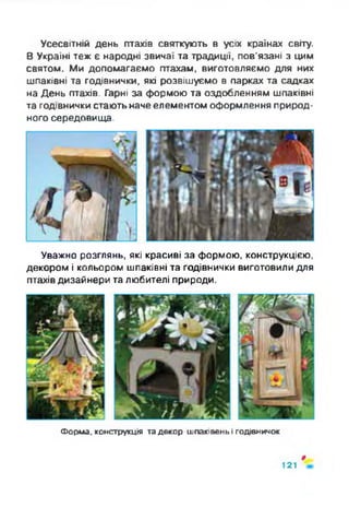 Усесвітній день птахів святкують в усіх країнах світу.
В Україні теж є народні звичаї та традиції, пов'язані з цим
святом. Ми допомагаємо птахам, виготовляємо для них
шпаківні та годівнички, які розвішуємо в парках та садках
на День птахів. Гарні за формою та оздобленням шпаківні
та годівнички стають наче елементом оформлення природ­
ного середовища.
Уважно розглянь, які красиві за формою, конструкцією,
декором і кольором шпаківні та годівнички виготовили для
птахівдизайнери та любителі природи.
Форма, конструкція та декор шпаківень і годівничок
#
121
 