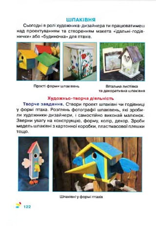 ШПАКІВНЯ
Сьогодні в ролі художника-дизайнера ти працюватимеш
над проектуванням та створенням макета «їдальні-годів-
нички» або «будиночка» для птахів.
Прості форми шпаківень Вітальна листівка
та декоративна шпаківня
Художньо-творча діяльність
Творче завдання. Створи проект шпаківні чи годівниці
у формі птаха. Розглянь фотографії шпаківень, які зроби­
ли художники-дизайнери, і самостійно виконай малюнок.
Зверни увагу на конструкцію, форму, колір, декор. Зроби
модель шпаківні з картонної коробки, пластмасової пляшки
тощо.
Шпаківні у формі птахів
%
122
 