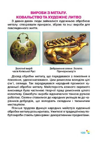 ВИРОБИ З МЕТАЛУ.
КОВАЛЬСТВОТАХУДОЖНЄ ЛИТВО
З давніх-давен люди займалися художньою обробкою
металу: створювали прикраси, зброю та інші вироби для
повсякденного життя.
Золотий виріб Зображення оленя. Золото,
часів Київської Русі Причорномор’я
Досвід обробки металу, що передавався з покоління в
покоління, удосконалювався. Цим ремеслом володіли цілі
сім’ї, селища. Так зароджувався народний промисел ху­
дожньої обробки металу. Майстерність кожного окремого
виконавця була частиною творчої праці ремісників цілого
колективу. Самобутні вироби відзначалися тонкою ручною
роботою. Селяни ставилися до народних умільців як до ча-
рівників-добродіїв, що володіють складним і таємничим
мистецтвом.
Пізніше трудова функція народних майстрів художньої
обробки металу розширилась. Ужиткові втрадиційному по­
буті вироби стають сувенірами ідекоративними предметами.
ф
123
 