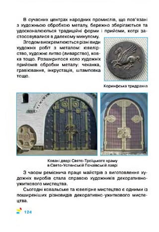 В сучасних центрах народних промислів, що пов’язані
з художньою обробкою металу, бережно зберігаються та
удосконалюються традиційні форми і прийоми, котрі за­
стосовувалися в далекому минулому.
Згодом виокремлюються різні види
художніх робіт з металом: ювелір­
ство, художнє литво (ливарство), ков­
ка тощо. Розширилося коло художніх
прийомів обробки металу: чеканка,
гравіювання, інкрустація, штамповка
тощо.
Коринфська тридрахна
Ковані двері Свято-Троїцького храму
в Свято-Успенській Почаївській лаврі
З часом реміснича праця майстрів з виготовлення ху­
дожніх виробів стала справою художників декоративно-
ужиткового мистецтва.
Сьогодні ковальське та ювелірне мистецтво є одними із
поширеніших різновидів декоративно-ужиткового мисте­
цтва.
%
124
 