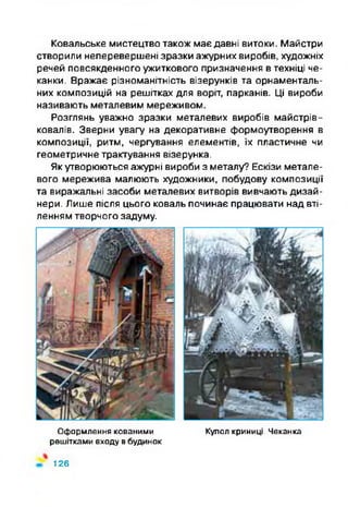 Ковальське мистецтво також має давні витоки. Майстри
створили неперевершені зразки ажурних виробів, художніх
речей повсякденного ужиткового призначення в техніці че­
канки. Вражає різноманітність візерунків та орнаменталь­
них композицій на решітках для воріт, парканів. Ці вироби
називають металевим мереживом.
Розглянь уважно зразки металевих виробів майстрів-
ковалів. Зверни увагу на декоративне формоутворення в
композиції, ритм, чергування елементів, їх пластичне чи
геометричне трактування візерунка.
Як утворюються ажурні вироби з металу? Ескізи метале­
вого мережива малюють художники, побудову композиції
та виражальні засоби металевих витворів вивчають дизай­
нери. Лише після цього коваль починає працювати над вті­
ленням творчого задуму.
Оформлення кованими Купол криниці. Чеканка
решітками входу в будинок
126
 