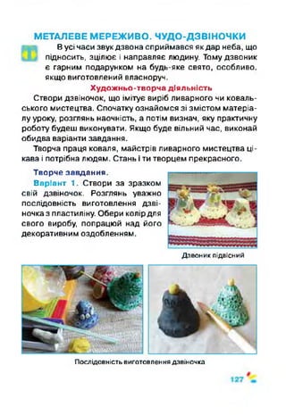 МЕТАЛЕВЕ МЕРЕЖИВО. ЧУДО-ДЗВІНОЧКИ
Вусі часи звук дзвона сприймався як дар неба, що
підносить, зцілює і направляє людину. Тому дзвоник
є гарним подарунком на будь-яке свято, особливо,
якщо виготовлений власноруч.
Художньо-творча діяльність
Створи дзвіночок, що імітує виріб ливарного чи коваль­
ського мистецтва. Спочатку ознайомся зі змістом матеріа­
лу уроку, розглянь наочність, а потім визнач, яку практичну
роботу будеш виконувати. Якщо буде вільний час, виконай
обидва варіанти завдання.
Творча праця коваля, майстрів ливарного мистецтва ці­
кава і потрібна людям. Стань і ти творцем прекрасного.
Творче завдання.
Варіант 1. Створи за зразком
свій дзвіночок. Розглянь уважно
послідовність виготовлення дзві­
ночка з пластиліну. Обери колірдля
свого виробу, попрацюй над його
декоративним оздобленням.
Дзвоник підвісний
Послідовність виготовлення дзвіночка
 