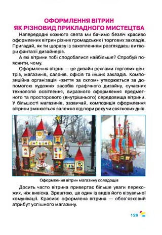 ОФОРМЛЕННЯ ВІТРИН
ЯК РІЗНОВИД ПРИКЛАДНОГО МИСТЕЦТВА
Напередодні кожного свята ми бачимо безліч красиво
оформлених вітрин різних громадських і торгових закладів.
Пригадай, як ти щоразу із захопленням розглядаєш витво­
ри фантазії дизайнерів.
А які вітрини тобі сподобалися найбільше? Спробуй по­
яснити, чому.
Оформлення вітрин —це дизайн реклами торгових цен­
трів, магазинів, салонів, офісів та інших закладів. Компо­
зиційна організація «життя за склом» утворюється за до­
помогою художніх засобів графічного дизайну, сучасних
технологій освітлення, виразного оформлення предмет­
ного та просторового (внутрішнього) середовища вітрини.
У більшості магазинів, зазвичай, композиція оформлення
вітрини змінюється залежно відпори рокучисвятковихднів.
Оформлення вітрин магазину солодощів
Досить часто вітрина привертає більше уваги перехо­
жих, ніж вивіска. Зрештою, це один із видів його візуальної
комунікації. Красиво оформлена вітрина — обов’язковий
атрибут успішного магазину.
$
129
 