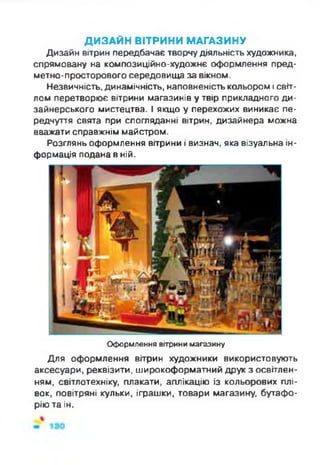 ДИЗАЙН ВІТРИНИ МАГАЗИНУ
Дизайн вітрин передбачає творчу діяльність художника,
спрямовану на композиційно-художнє оформлення пред­
метно-просторового середовища за вікном.
Незвичність, динамічність, наповненість кольором і світ­
лом перетворює вітрини магазинів у твір прикладного ди­
зайнерського мистецтва. І якщо у перехожих виникає пе­
редчуття свята при спогляданні вітрин, дизайнера можна
вважати справжнім майстром.
Розглянь оформлення вітрини і визнач, яка візуальна ін­
формація подана в ній.
Оформлення вітрини магазину
Для оформлення вітрин художники використовують
аксесуари, реквізити, широкоформатний друк з освітлен­
ням, світлотехніку, плакати, аплікацію із кольорових плі­
вок, повітряні кульки, іграшки, товари магазину, бутафо­
рію та ін.
 