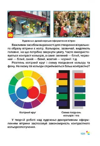 Художньо-дизайнерське оформлення вітрин
Важливим засобом виразності для створення візуально­
го образу вітрини є колір. Кольором, зазвичай, виділяють
головне, на що потрібно звернути увагу. Часто використо­
вується контраст кольорів, а саме: зелений —білий, черво­
ний —білий, синій —білий, жовтий —чорний іт.д.
Розглянь колірний круг і схему поєднання кольору та
фону. Наякому тлі кольори сприймаються більш контрастно?
Колірний круг Схема поєднань
кольорів ітла
У творчій роботі над художньо-декоративним оформ­
ленням вітрини застосовуй закономірність контрастного
кольоросполучення.
#
131
 