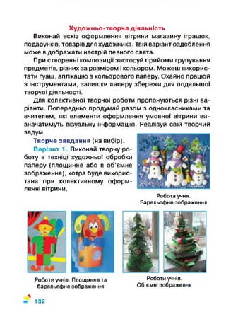 Художньо-творча діяльність
Виконай ескіз оформлення вітрини магазину іграшок,
подарунків, товарівдля художника. Твій варіант оздоблення
може відображати настрій певного свята.
При створенні композиції застосуй прийоми групування
предметів, різних за розміром і кольором. Можеш викорис­
тати гуаш, аплікацію з кольорового паперу. Охайно працюй
з інструментами, залишки паперу збережи для подальшої
творчої діяльності.
Для колективної творчої роботи пропонуються різні ва­
ріанти. Попередньо продумай разом з однокласниками та
вчителем, які елементи оформлення умовної вітрини ви­
значатимуть візуальну інформацію. Реалізуй свій творчий
задум.
Творче завдання (на вибір).
Варіант 1. Виконай творчу ро­
боту в техніці художньої обробки
паперу (площинне або в об’ємне
зображення), котра буде викорис­
тана при колективному оформ­
ленні вітрини.
Робота учня.
Барельєфне зображення
Роботи учнів. Площинне та Роботи учнів,
барельєфно зображення Об'ємні зображення
%
132
 