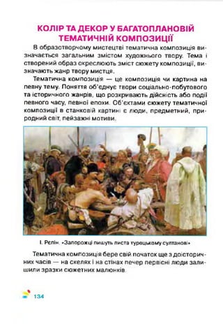 КОЛІР ТАДЕКОР У БАГАТОПЛАНОВІЙ
ТЕМАТИЧНІЙ КОМПОЗИЦІЇ
В образотворчому мистецтві тематична композиція ви­
значається загальним змістом художнього твору. Тема і
створений образ окреслюють зміст сюжету композиції, ви­
значають жанр твору мистця.
Тематична композиція — це композиція чи картина на
певну тему. Поняття об’єднує твори соціально-побутового
та історичного жанрів, що розкривають дійсність або події
певного часу, певної епохи. Об'єктами сюжету тематичної
композиції в станковій картині є люди, предметний, при­
родний світ, пейзажні мотиви.
І. Рєпін. «Запорожці пишуть листа турецькому султанові»
Тематична композиція бере свій початок ще з доісторич­
них часів —на скелях і на стінах печер первісні люди зали­
шили зразки сюжетних малюнків.
%
134
 