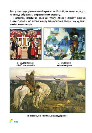 Тому мистець ретельно обирає спосіб зображення, працю­
ючи над образним вираженням сюжету.
Розглянь картини. Визнач тему, опиши сюжет кожної
з них. Визнач, до якого жанру відносяться твори цих худож-
ників-живописців.
В. Задорожний. О. Мурашко.
«Хліб насущний» «Квітникарки»
%
В. Васнецов. «Витязь на роздоріжжі»
136
 
