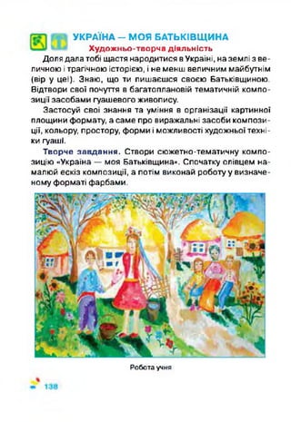 Ф І УКРАЇНА - МОЯ БАТЬКІВЩИНА
Художньо-творча діяльність
Доля далатобі щастя народитися вУкраїні, наземлі з ве­
личною ітрагічною історією, і не менш величним майбутнім
(вір у це!). Знаю, що ти пишаєшся своєю Батьківщиною.
Відтвори свої почуття в багатоплановій тематичній компо­
зиції засобами гуашевого живопису.
Застосуй свої знання та уміння в організації картинної
площини формату, а саме про виражальні засоби компози­
ції, кольору, простору, форми і можливості художньої техні­
ки гуаші.
Творче завдання. Створи сюжетно-тематичну компо­
зицію «Україна — моя Батьківщина». Спочатку олівцем на­
малюй ескіз композиції, а потім виконай роботу у визначе­
ному форматі фарбами.
Робота учня
 