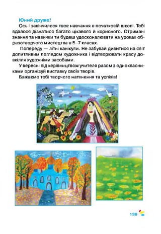 Юний друже!
Ось і закінчилося твоє навчання в початковій школі. Тобі
вдалося дізнатися багато цікавого й корисного. Отримані
знання та навички ти будеш удосконалювати на уроках об­
разотворчого мистецтва в 5-7 класах.
Попереду —літні канікули. Не забувай дивитися на світ
допитливим поглядом художника і відтворювати красу до­
вкілля художніми засобами.
Увересні під керівництвом учителя разом з однокласни­
ками організуй виставку своїх творів.
Бажаємо тобі творчого натхнення та успіхів!
ф
139
 