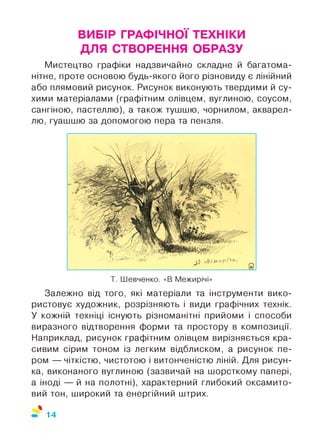 ВИБІР ГРАФІЧНОЇ ТЕХНІКИ
ДЛЯ СТВОРЕННЯ ОБРАЗУ
Мистецтво графіки надзвичайно складне й багатома­
нітне, проте основою будь-якого його різновиду є лінійний
або плямовий рисунок. Рисунок виконують твердими й су­
хими матеріалами (графітним олівцем, вуглиною, соусом,
сангіною, пастеллю), а також тушшю, чорнилом, акварел­
лю, гуашшю за допомогою пера та пензля.
Т. Шевченко. «В Межирічі»
Залежно від того, які матеріали та інструменти вико­
ристовує художник, розрізняють і види графічних технік.
У кожній техніці існують різноманітні прийоми і способи
виразного відтворення форми та простору в композиції.
Наприклад, рисунок графітним олівцем вирізняється кра­
сивим сірим тоном із легким відблиском, а рисунок пе­
ром — чіткістю, чистотою і витонченістю ліній. Для рисун­
ка, виконаного вуглиною (зазвичай на шорсткому папері,
а іноді — й на полотні), характерний глибокий оксамито­
вий тон, широкий та енергійний штрих.
%
14
 
