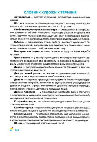 СЛОВНИК ХУДОЖНІХ ТЕРМІНІВ
Автопортрет - портрет художника, скульптора, виконаний ним
самим.
Відтінок — один із різновидів відповідного кольору, який відріз­
няється від основного ступенем яскравості й густоти.
Глибинно-просторова композиція — складається з матеріаль­
них елементів, об'ємів, поверхонь і простору, а також інтервалів між
ними Відчуття глибинності збільшується, коли в композицію включа­
ються елементи, котрі розділяють простір на ряд послідовних планів
Гобелен — тканий килим ручної роботи і високого художнього га­
тунку, призначений, в основному, для окраси стін у помешканні; кили­
мова тканина складного зображального мотиву.
Гончарне мистецтво —•виготовлення посуду та інших виробів
із глини.
Гравіювання — у техніці прикладного мистецтва нанесення за­
глибленого зображення або орнаменту на поверхню твердого мате­
ріалу механічним способом за допомогою ріжучих інструментів.
Декор - сукупність декораційних елементів (прикрас) в архітек­
турі та прикладному мистецтві.
Декоративний розпис — сюжетні та орнаментальні композиції,
які створюються виражальними засобами живопису.
Дизайн — художнє проектування предметів і естетичного обра­
зу промислових виробів, естетичне та функціональне упорядкування
довкілля людини. Сфера застосування дизайну: побутові прилади,
посуд, меблі, іграшки, друкована продукція тощо.
Дрібна пластика — у прикладному мистецтві дрібні статуетки
з різноманітних матеріалів, що слугують елементами побутового об­
лаштування та прикрашання помешкань.
Колірний контраст — зміна кольору під впливом його сусідства
з іншими кольорами.
Комбінаторика — прийоми пошуку різних поєднань (комбінацій),
сполучень, розташувань одних ітих самих декоративних елементів
Компонування — початковий етап роботи над малюнком, що по­
лягає в композиційному розташуванні зображення на аркуші паперу,
вустановленні основних пропорцій і розміщенні загального виду натури
Об’єм - тривимірний зображальний засіб.
%
140
 