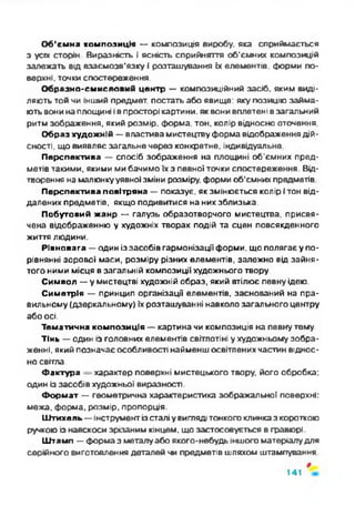 Об’ємна композиція — композиція виробу, яка сприймається
з уса сторін Виразність і ясність сприйняття об'ємних композицій
залежать від взаємозв’язку і розташування їх елементів, форми по­
верхні, точки спостереження.
Образно-смисловий центр — композиційний засіб, яким виді­
ляють той чи інший предмет, постать або явище: яку позицію займа­
ють вони на площині ів просторі картини, як вони вплетені в загальний
ритм зображення, який розмір, форма, тон, колір відносно оточення
Образ художній — властива мистецтву форма відображення дій­
сності, що виявляє загальне через конкретне, індивідуальне
Перспектива — спосіб зображення на площині об'ємних пред­
метів такими, якими ми бачимо їх з певної точки спостереження. Від­
творення на малюнкууявної зміни розміру, форми об’ємних предметів
Перспектива повітряна — показує, як змінюється колір і тон від­
далених предметів, якщо подивитися на них зблизька.
Побутовий жанр — галузь образотворчого мистецтва, присвя­
чена відображенню у художніх творах подій та сцен повсякдонного
життя людини.
Рівновага — один іззасобів гармонізації форми, що полягає у по­
рівнянні зорової маси, розміру різних елементів, залежно від зайня­
того ними місця в загальній композиції художнього твору.
Символ — у мистецтві художній образ, який втілює повну ідею.
Симетрія — принцип організації елементів, заснований на пра­
вильному (дзеркальному) їх розташуванні навколо загального центру
або осі.
Тематична композиція — картина чи композиція на певну тему.
Тінь — один із головних елементів світлотіні у художньому зобра­
женні, який позначає особливості найменш освітлених частин віднос­
но світла.
Фактура характер поверхні мистецького твору, його обробка:
один із засобів художньої виразності.
Формат — геометрична характеристика зображальної поверхні:
межа, форма, розмір, пропорція.
Штихель — інструмент ізсталіу вигляді тонкого клинказ короткою
ручкою із навскоси зрізаним кінцем, що застосовується в гравюрі
Штамп — форма з металу або якого-иебудь іншого матеріалудля
серійного виготовлення деталей чи предметів шляхом штампування
*
141
 