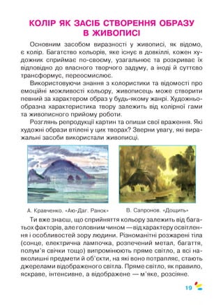 КОЛІР ЯК ЗАСІБ СТВОРЕННЯ ОБРАЗУ
В ЖИВОПИСІ
Основним засобом виразності у живописі, як відомо,
є колір. Багатство кольорів, яке існує в довкіллі, кожен ху­
дожник сприймає по-своєму, узагальнює та розкриває їх
відповідно до власного творчого задуму, а іноді й суттєво
трансформує, переосмислює.
Використовуючи знання з колористики та відомості про
емоційні можливості кольору, живописець може створити
певний за характером образ у будь-якому жанрі. Художньо-
образна характеристика твору залежить від колірної гами
та живописного прийому роботи.
Розглянь репродукції картин та опиши свої враження. Які
художні образи втілені у цих творах? Зверни увагу, які вира­
жальні засоби використали живописці.
А. Кравченко. «Аю-Даг. Ранок» В. Сапронов. «Дощить»
Ти вже знаєш, що сприйняття кольору залежить від бага­
тьох факторів, але головним чином — відхарактеру освітлен­
ня і особливостей зору людини. Різноманітні розжарені тіла
(сонце, електрична лампочка, розпечений метал, багаття,
полум’я свічки тощо) випромінюють пряме світло, а всі на­
вколишні предмети й об’єкти, на які воно потрапляє, стають
джерелами відображеного світла. Пряме світло, як правило,
яскраве, інтенсивне, а відображене — м’яке, розсіяне.
0
19
 