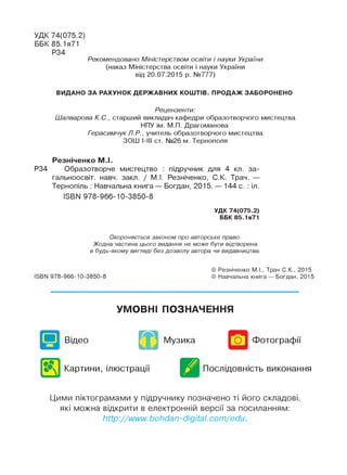 УДК 74(075.2)
ББК 85.1я71
Р34
Рекомендовано Міністерством освіти і науки України
(наказ Міністерства освіти і науки України
від 20.07.2015 р. №777)
ВИДАНО ЗА РАХУНОК ДЕРЖАВНИХ КОШТІВ. ПРОДАЖ ЗАБОРОНЕНО
Рецензенти:
ІІІалварова К.С., старший викладач кафедри образотворчого мистецтва
НПУ ім. М.П. Драгоманова
Герасимчук Л.Р., учитель образотворчого мистецтва
ЗОНІ І-ІІІ ст. Ы°26 м. Тернополя
Резніченко М.І.
Р34 Образотворче мистецтво : підручник для 4 кл. за-
гальноосвіт. навч. закп. / М.І. Резніченко, С.К. Трач. —
Тернопіль : Навчальна книга — Богдан, 2015. — 144 с. : іл.
ІБВИ 978-966-10-3850-8
УДК 74(075.2)
ББК 85.1я71
Охороняється законом про авторське право.
Жодна частина цього видання не може бути відтворена
в будь-якому вигляді без дозволу автора чи видавництва.
ISBN 978-966-10-3850-8
© Резніченко М.І., Трач С.К., 2015
© Навчальна книга— Богдан, 2015
УМОВНІ ПОЗНАЧЕННЯ
Відео
æ Музика Фотографії
Картини, ілюстрації Послідовність виконання
Цими піктограмами у підручнику позначено ті його складові,
які можна відкрити в електронній версії за посиланням:
http://www.bohdan-digital, com/edu.
 