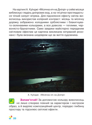 На картині А. Куїнджі «Місячна ніч на Дніпрі» у сяйві місяця
виблискує гладінь дніпрових вод, а на тлі річки проглядаєть­
ся чіткий силует вітряка. Для підсилення ефекту світла жи­
вописець використав колірний контраст: місяць та місячну
доріжку зображено холодними сріблястими і блакитнува­
то-зеленавими кольорами, а все довкола — теплими, чер­
вонясто-брунатними. Саме завдяки майстерно переданим
світловим ефектам ця картина викликала нечуваний резо­
нанс і була визнана шедевром ще за життя художника.
А. Куїнджі. «Місячна ніч на Дніпрі»
Запам’ятай! За допомогою кольору живописець
не лише створює певний за характером і настроєм
образ, а й виділяє композиційний центр, передає глибину
простору та підсилює світлові ефекти.
 