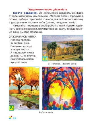 Художньо-творча діяльність
Творче завдання. За допомогою акварельних фарб
створи живописну композицію «Мелодія осені». Продумай
сюжет і добери гармонійні кольори для пейзажного мотиву
з урахуванням частини доби (ранок, полудень, вечір).
Намагайся передати у своїй роботі м’який ліризм і чарів­
ність осінньої природи. Втілити творчий задум тобі допомо­
же вірш Дмитра Павличка.
ЗАЖУРИЛАСЬ КВІТКА
Небеса прозорі,
як глибінь ріки.
Падають, як зорі,
з явора листки.
А над полем нитка
дзвонить, як струна.
Зажурилась квітка —
чує сніг вона.
В. Полєнов. «Золота осінь»
Роботи учнів
 