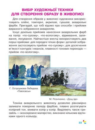 ВИБІР ХУДОЖНЬОЇ ТЕХНІКИ
ДЛЯ СТВОРЕННЯ ОБРАЗУ В ЖИВОПИСІ
Для створення образів у живописі художники викорис­
товують олійні, темперні, акрилові, гуашеві, акварельні
фарби. Пригадай, що тобі відомо про способи і прийоми
виразного зображення аквареллю.
Існує декілька прийомів нанесення акварельних фарб
на папір: «по-сухому», «по-вологому», відмивання, зали­
вання, лесування. Найчастіше мистці використовують два
перші прийоми: для передачі чітких форм і деталей зобра­
ження застосовують прийом «по-сухому»; для досягнення
м’якості контурів і нюансів, плавності тонових переходів —
прийом «по-вологому».
М. Резніченко. «Дощ іде»
Техніка акварельного живопису дозволяє рівномірно
заливати поверхню паперу фарбою, плавно розтягувати
колірний тон, вливати колір у колір. Виділяють також гри­
зайль — монохромне малярство, виконане кількома відтін­
ками одного кольору.
$
23
 