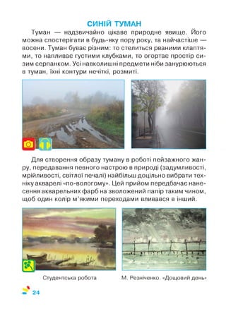 Студентська робота М. Резніченко. «Дощовий день»
СИНІЙ ТУМАН
Туман — надзвичайно цікаве природне явище. Його
можна спостерігати в будь-яку пору року, та найчастіше —
восени. Туман буває різним: то стелиться рваними клаптя­
ми, то напливає густими клубками, то огортає простір си­
зим серпанком. Усі навколишні предмети ніби занурюються
в туман, їхні контури нечіткі, розмиті.
Для створення образу туману в роботі пейзажного жан­
ру, передавання певного настрою в природі (задумливості,
мрійливості, світлої печалі) найбільш доцільно вибрати тех­
ніку акварелі «по-вологому». Цей прийом передбачає нане­
сення акварельних фарб на зволожений папір таким чином,
щоб один колір м’якими переходами вливався в інший.
24
 