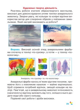 Художньо-творча діяльність
Розглянь роботи вчителя образотворчого мистецтва,
виконані для демонстрування учням техніки акварельного
живопису. Зверни увагу, які кольори та колірні відтінки ви­
користав автор для створення образів у пейзажних зама­
льовках. Який настрій викликають ці роботи?
Вправа. Виконай осінній етюд акварельними фарба­
ми спочатку в техніці «по-сухому», а потім — у техніці «по-
вологому».
Акварель «по-сухому» та «по-вологому»
Акварельні фарби нанось м’яким круглим пензлем, три­
маючи його з невеликим нахилом — майже вертикально.
Щоб отримати потрібний відтінок, змішуй кольори на па­
літрі. Пам’ятай, що в акварельному живописі інтенсивність
(насиченість) відтінку залежить від того, скільки в нього до­
дати води або сірого кольору.
Порівняй свої роботи і зроби висновок.
ф
25
 