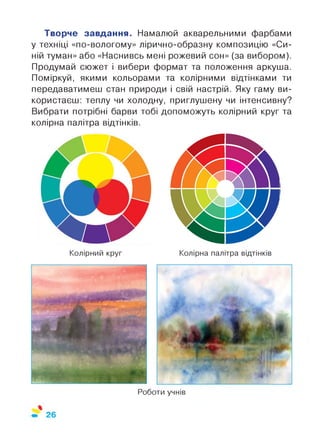 Роботи учнів
Творче завдання. Намалюй акварельними фарбами
у техніці «по-вологому» лірично-образну композицію «Си­
ній туман» або «Наснивсь мені рожевий сон» (за вибором).
Продумай сюжет і вибери формат та положення аркуша.
Поміркуй, якими кольорами та колірними відтінками ти
передаватимеш стан природи і свій настрій. Яку гаму ви­
користаєш: теплу чи холодну, приглушену чи інтенсивну?
Вибрати потрібні барви тобі допоможуть колірний круг та
колірна палітра відтінків.
Колірний круг Колірна палітра відтінків
26
 