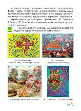 У декоративному живописі стилізовані та декоровані
форми часто поєднуються з орнаментами, візерунками.
Важливим засобом створення художнього образу тут висту­
пає колір — умовний, надзвичайно виразний і емоційний.
Українські народні майстри М. Приймаченко, М. Тимченко,
К. Білокур, Р. Палецький створили справжні шедеври декора­
тивного живопису.
Розглянь роботи мистців. Що посилює виразність
* VI художніх образів у сюжетних композиціях?
М. Приймаченко.
«Галочка літає, господаря шукає»
М. Тимченко.
«Сватання на Гончарівці»
К. Білокур. «Хата в Богданівці» Р. Палецький. «Рослина-сова»
 