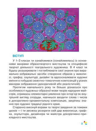 ВСТУП
У 1-3 класах ти ознайомився (ознайомилась) із основ­
ними жанрами образотворчого мистецтва та специфікою
творчої діяльності театрального художника. В 4 класі ти
будеш розширювати і поглиблювати свої знання про вира­
жально-зображальні засоби створення образів у живопи­
сі, графіці, скульптурі, дизайні та вдосконалювати художні
вміння в побудові сюжетно-тематичних композицій у різних
манерах зображення (декоративній або реалістичній).
Протягом навчального року ти більше дізнаєшся про
особливості художньо-образної мови творів народних май­
стрів, отримаєш елементарні уявлення про інтер’єр як вну­
трішній вигляд споруди, навчишся вводити слова і числа
в декоративно-орнаментальну композицію, закріпиш зна­
ння про художні традиції рідного краю.
Старанно виконуй вправи та творчі завдання за темами
уроків — і ти зможеш розкрити свій дар живописця, графі­
ка, скульптора, дизайнера чи майстра декоративно-при­
кладного мистецтва.
0
З
 