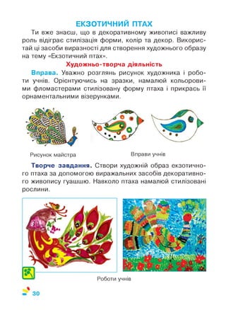 ЕКЗОТИЧНИЙ ПТАХ
Ти вже знаєш, що в декоративному живописі важливу
роль відіграє стилізація форми, колір та декор. Викорис­
тай ці засоби виразності для створення художнього образу
на тему «Екзотичний птах».
Художньо-творча діяльність
Вправа. Уважно розглянь рисунок художника і робо­
ти учнів. Орієнтуючись на зразки, намалюй кольорови­
ми фломастерами стилізовану форму птаха і прикрась її
орнаментальними візерунками.
Рисунок майстра Вправи учнів
Творче завдання. Створи художній образ екзотично­
го птаха за допомогою виражальних засобів декоративно­
го живопису гуашшю. Навколо птаха намалюй стилізовані
рослини.
учнівРоботи
 