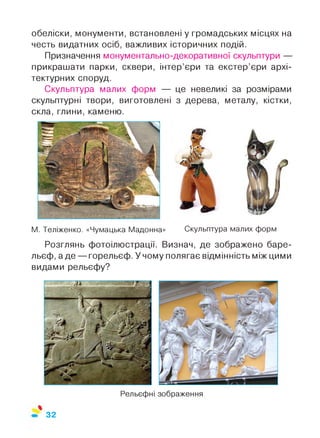 обеліски, монументи, встановлені у громадських місцях на
честь видатних осіб, важливих історичних подій.
Призначення монументально-декоративної скульптури —
прикрашати парки, сквери, інтер’єри та екстер’єри архі­
тектурних споруд.
Скульптура малих форм — це невеликі за розмірами
скульптурні твори, виготовлені з дерева, металу, кістки,
скла, глини, каменю.
М. Теліженко. «Чумацька Мадонна» Скульптура малих форм
Розглянь фотоілюстрації. Визнач, де зображено баре­
льєф, а де — горельєф. У чому полягає відмінність між цими
видами рельєфу?
32
 