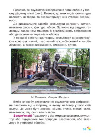 Розкажи, які скульптурні зображення встановлено у тво­
єму рідному місті (селі). Визнач, до яких видів скульптури
належать ці твори, та охарактеризуй їхні художні особли­
вості.
До виражальних засобів скульптури належать силует,
пластика форми, фактура, об’єм. Залежно від задуму, го­
ловним завданням майстра є реалістичність зображення
або декоративна виразність образу.
У процесі роботи над твором скульптори використову­
ють конструктивний, пластичний та комбінований способи
ліплення, а також вирізування, висікання, литво.
М. Степанов. «Гаврик і Петрик»
Вибір способу виготовлення скульптурного зображен­
ня залежить від матеріалу, в якому майстер утілює свій
задум. Це може бути дерево, камінь, глина, метал, скло,
пластмаса, лід, сніг і навіть пісок.
Запам’ятай! Працюючи з різними матеріалами, скульп­
тор або підкреслює їхні природні властивості, або згла­
джує їх у процесі обробки.
0
33
 