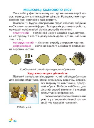 МЕШКАНЦІ КАЗКОВОГО ЛІСУ
Уяви себе у фантастичному лісі, де мешкають герої ка­
зок, легенд, мультиплікаційних фільмів. Розкажи, яких пер­
сонажів тобі хотілося б там зустріти.
Сьогодні ти будеш створювати образ казкової тварини
в об’ємно-пластичній формі. Та перш ніж розпочати роботу,
пригадай особливості різних способів ліплення:
пластичний — ліплення з цілого шматка скульптурно­
го матеріалу, з якого відтягуються дрібні деталі, частини
тіла та ін.;
конструктивний — ліплення виробу з окремих частин;
комбінований — ліплення з цілого шматка та приєднан­
ня окремих частин.
Комбінований спосіб скульптурного зображення
Художньо-творча діяльність
Підготуй матеріали та інструменти, які тобі знадобляться
для роботи: пластилін, стеки, спеціальну дощечку. Визнач,
яку тварину ти ліпитимеш, проду­
май образ. Вибери найбільш до­
цільний спосіб ліплення і виконай
скульптурне зображення.
Разом з однокласниками візьми
участь у створенні спільної компо­
зиції «На казковій галявині».
Роботи учнів
 