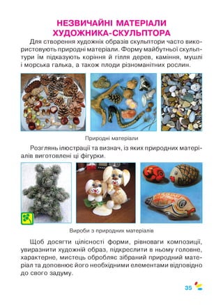 НЕЗВИЧАЙНІ МАТЕРІАЛИ
ХУДОЖНИКА-СКУЛ ЬПТОРА
Для створення художніх образів скульптори часто вико­
ристовують природні матеріали. Форму майбутньої скульп­
тури їм підказують коріння й гілля дерев, каміння, мушлі
і морська галька, а також плоди різноманітних рослин.
Природні матеріали
Розглянь ілюстрації та визнач, із яких природних матері­
алів виготовлені ці фігурки.
Вироби з природних матеріалів
Щоб досягти цілісності форми, рівноваги композиції,
увиразнити художній образ, підкреслити в ньому головне,
характерне, мистець обробляє зібраний природний мате­
ріал та доповнює його необхідними елементами відповідно
до свого задуму.
$
35
 
