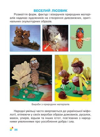 ВЕСЕЛИЙ ЛІСОВИК
Розмаїття форм, фактур і візерунків природних матері­
алів надихає художників на створення дивовижних, оригі­
нальних скульптурних образів.
Вироби з природних матеріалів
Народні умільці часто звертаються до української міфо­
логії, втілюючи у своїх виробах образи домовиків, русалок,
мавок, упирів, відьом та інших істот, пов’язаних з народ­
ними уявленнями про уособлення добра і зла.
%
36
 