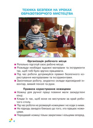 ТЕХНІКА БЕЗПЕКИ НА УРОКАХ
ОБРАЗОТВОРЧОГО МИСТЕЦТВА
Організація робочого місця
• Ретельно підготуй своє робоче місце.
• Розклади необхідні художні матеріали та інструменти
так, щоб тобі було зручно працювати.
• Під час роботи дотримуйся правил безпечного ко­
ристування матеріалами та інструментами.
• Закінчивши роботу, акуратно склади відповідний ін­
вентар, вимий пензлі та руки.
Правила користування ножицями
• Ножиці для ручної праці повинні мати заокруглені
кінці.
• Клади їх так, щоб вони не виступали за край робо­
чого столу.
• Підчас роботи не розмахуй ножицями і не ходи з ними.
• Не підходь занадто близько до того, хто працює ножи­
цями.
• Передавай ножиці тільки закритими і кільцями вперед.
4
 