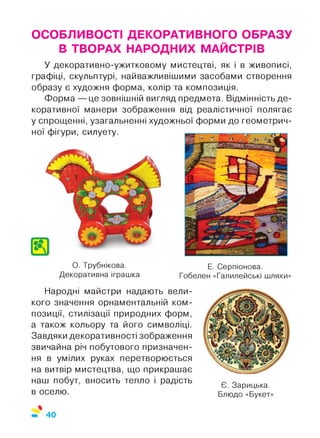 ОСОБЛИВОСТІ ДЕКОРАТИВНОГО ОБРАЗУ
В ТВОРАХ НАРОДНИХ МАЙСТРІВ
У декоративно-ужитковому мистецтві, як і в живописі,
графіці, скульптурі, найважливішими засобами створення
образу є художня форма, колір та композиція.
Форма — це зовнішній вигляд предмета. Відмінність де­
коративної манери зображення від реалістичної полягає
у спрощенні, узагальненні художньої форми до геометрич­
ної фігури, силуету.
О. Трубнікова.
Декоративна іграшка
Е. Серпіонова.
Гобелен «Галилейські шляхи»
Народні майстри надають вели­
кого значення орнаментальній ком­
позиції, стилізації природних форм,
а також кольору та його символіці.
Завдяки декоративності зображення
звичайна річ побутового призначен­
ня в умілих руках перетворюється
на витвір мистецтва, що прикрашає
наш побут, вносить тепло і радість
в оселю.
Є. Зарицька.
Блюдо «Букет»
 