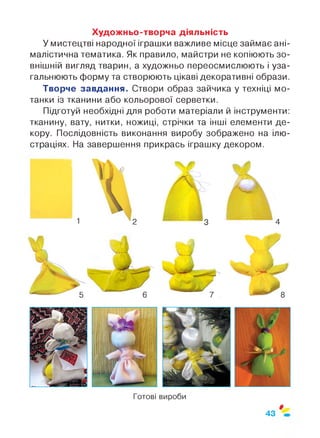 Художньо-творча діяльність
У мистецтві народної іграшки важливе місце займає ані­
малістична тематика. Як правило, майстри не копіюють зо­
внішній вигляд тварин, а художньо переосмислюють і уза­
гальнюють форму та створюють цікаві декоративні образи.
Творче завдання. Створи образ зайчика у техніці мо-
танки із тканини або кольорової серветки.
Підготуй необхідні для роботи матеріали й інструменти:
тканину, вату, нитки, ножиці, стрічки та інші елементи де­
кору. Послідовність виконання виробу зображено на ілю­
страціях. На завершення прикрась іграшку декором.
43
 