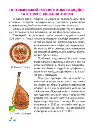 ПЕТРИКІВСЬКИЙ РОЗПИС: КОМПОЗИЦІЙНЕ
ТА КОЛІРНЕ РІШЕННЯ ТВОРІВ
З давніх-давен людина намагалася задовольнити свої
естетичні потреби, прикрашаючи предмети ужиткового
призначення різьбою, вишивкою, художнім розписом.
Одним із найвідоміших осередків декоративного розпи­
су в Україні є село Петриківка, що на Дніпропетровщині.
Самобутній петриківський розпис виник у другій половині
XVIII століття. Перші поселенці козацької слободи зводили світ­
лі глиняні будинки і розмальовували стіни,
печі, комини, зовнішні фасади візерунками.
На початку XIX століття розпис поширився
на предмети домашнього вжитку: посуд,
скрині, брички тощо.
Особливість художньо-образної мови
петриківського розпису полягає в техніці
його виконання, а основними виражаль­
ними засобами є ажурність, графічність,
насичений колір, декоративність та плас­
тичність візерунків.
Сьогодні сувеніри або інші роботи,
виконані в петриківському стилі, мож­
на знайти не тільки в Дніпропетровській
області, а й в інших регіонах України та
за її межами. Відродження і популяриза­
ція художніх ремесел стає невід’ємною
прикметою нашого часу, ознакою само­
бутності українського народу. Нам є чим
пишатися: у 2013 р. петриківський роз­
пис внесено до списку нематеріальної
культурної спадщини ЮНЕСКО.
%
С. Біленко. Таріль
Ф. Панко. Бандура
44
 