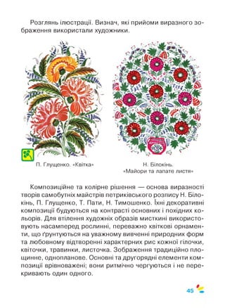 Розглянь ілюстрації. Визнач, які прийоми виразного зо­
браження використали художники.
П. Глущенко. «Квітка» Н. Білокінь.
«Майори та лапате листя»
Композиційне та колірне рішення — основа виразності
творів самобутніх майстрів петриківського розпису Н. Біло­
кінь, П. Глущенко, Т. Пати, Н. Тимошенко. їхні декоративні
композиції будуються на контрасті основних і похідних ко­
льорів. Для втілення художніх образів мисткині використо­
вують насамперед рослинні, переважно квіткові орнамен­
ти, що ґрунтуються на уважному вивченні природних форм
та любовному відтворенні характерних рис кожної гілочки,
квіточки, травинки, листочка. Зображення традиційно пло­
щинне, однопланове. Основні та другорядні елементи ком­
позиції врівноважені; вони ритмічно чергуються і не пере­
кривають один одного.
$
45
 