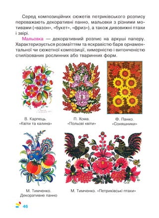 Серед композиційних сюжетів петриківського розпису
переважають декоративні панно, мальовки з різними мо­
тивами («вазон», «букет», «фриз»), а також дивовижні птахи
і звірі.
Мальовка — декоративний розпис на аркуші паперу.
Характеризується розмаїттям та яскравістю барв орнамен­
тальної чи сюжетної композиції, химерністю і витонченістю
стилізованих рослинних або тваринних форм.
В. Карпець.
«Квіти та калина»
П. Хома.
«Польові квіти»
Ф. Панко.
«Соняшники»
М. Тимченко.
Декоративне панно
М. Тимченко. «Петриківські птахи»
 