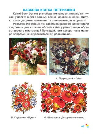 КАЗКОВА КВІТКА ПЕТРИКІВКИ
Квіти! Вони буяють різнобарв’ям на наших подвір’ях і лу­
ках, у полі та в лісі з ранньої весни і до пізньої осені, милу­
ють око, дарують натхнення та спонукають до творчості.
Розглянь ілюстрації. Які засоби виразності використали
художники для втілення образів квітів у різних видах обра­
зотворчого мистецтва? Пригадай, чим декоративна мане­
ра зображення відрізняється від реалістичної.
А. Петрицький. «Квіти»
П. Глущенко. «Букет» М. Шишацька. Декоративне панно
 