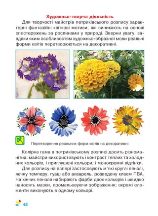 Художньо-творча діяльність
Для творчості майстрів петриківського розпису харак­
терні фантазійні квіткові мотиви, які виникають на основі
спостережень за рослинами у природі. Зверни увагу, за­
вдяки яким особливостям художньо-образної мови реальні
форми квітів перетворюються на декоративні.
Колірна гама в петриківському розписі досить різнома­
нітна: майстри використовують і контраст теплих та холод­
них кольорів, і приглушені кольори, і монохромні відтінки.
Для розпису на папері застосовують м’які круглі пензлі,
яєчну темперу, гуаш або акварель, розведену клеєм ПВА.
На кінчик пензля набирають фарби двох кольорів і швидко
наносять мазки, промальовуючи зображення; окремі еле­
менти виконують в одному кольорі.
%
48
 